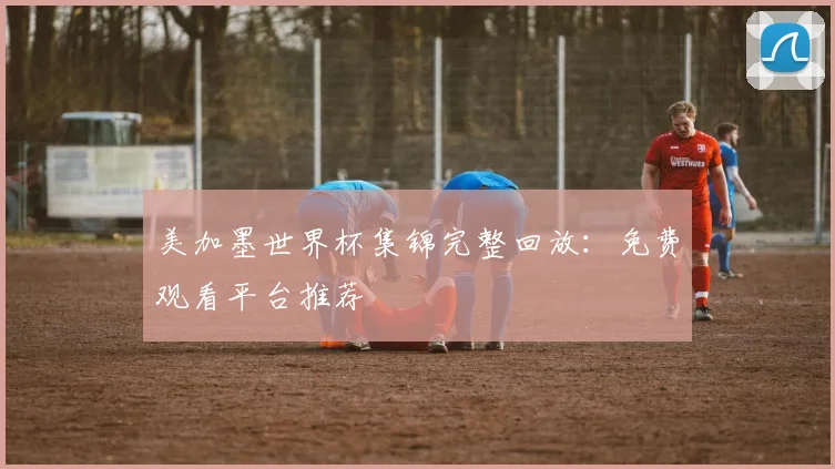 美加墨世界杯集锦完整回放:免费观看平台推荐