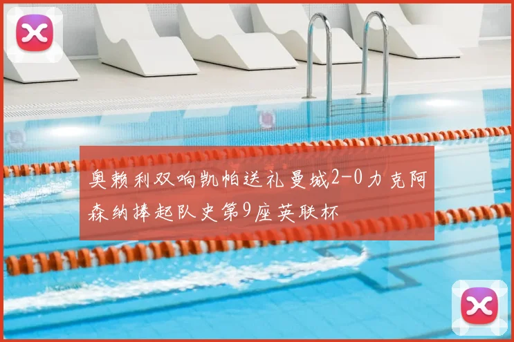 奥赖利双响凯帕送礼曼城2-0力克阿森纳捧起队史第9座英联杯