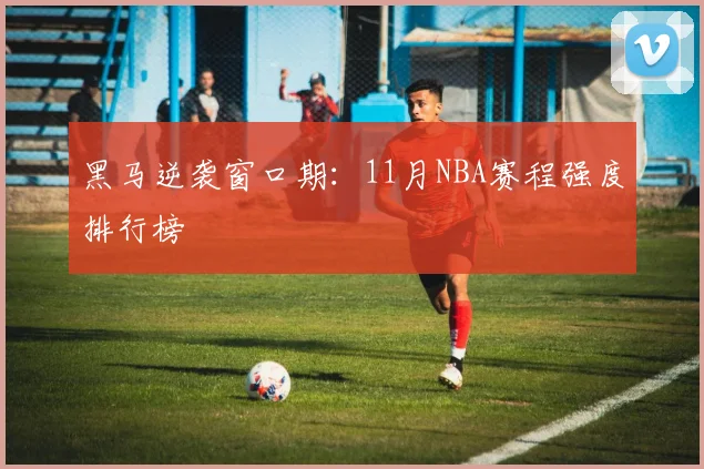 黑马逆袭窗口期：11月NBA赛程强度排行榜