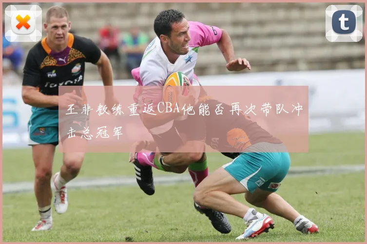王非教练重返CBA他能否再次带队冲击总冠军