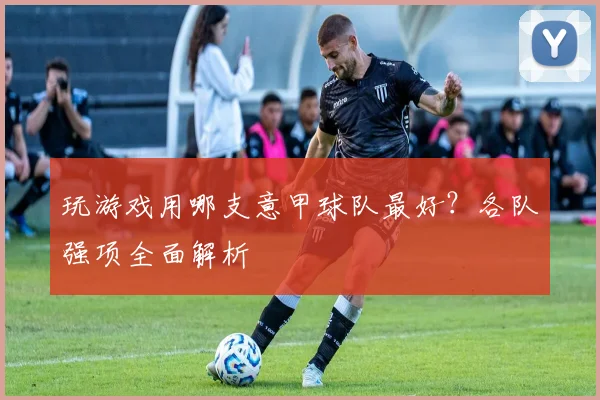 玩游戏用哪支意甲球队最好？各队强项全面解析