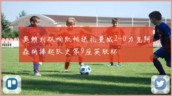 奥赖利双响凯帕送礼曼城2-0力克阿森纳捧起队史第9座英联杯