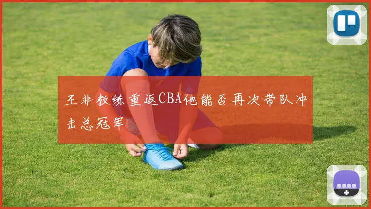 王非教练重返CBA他能否再次带队冲击总冠军