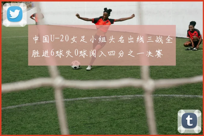 中国U-20女足小组头名出线三战全胜进6球失0球闯入四分之一决赛